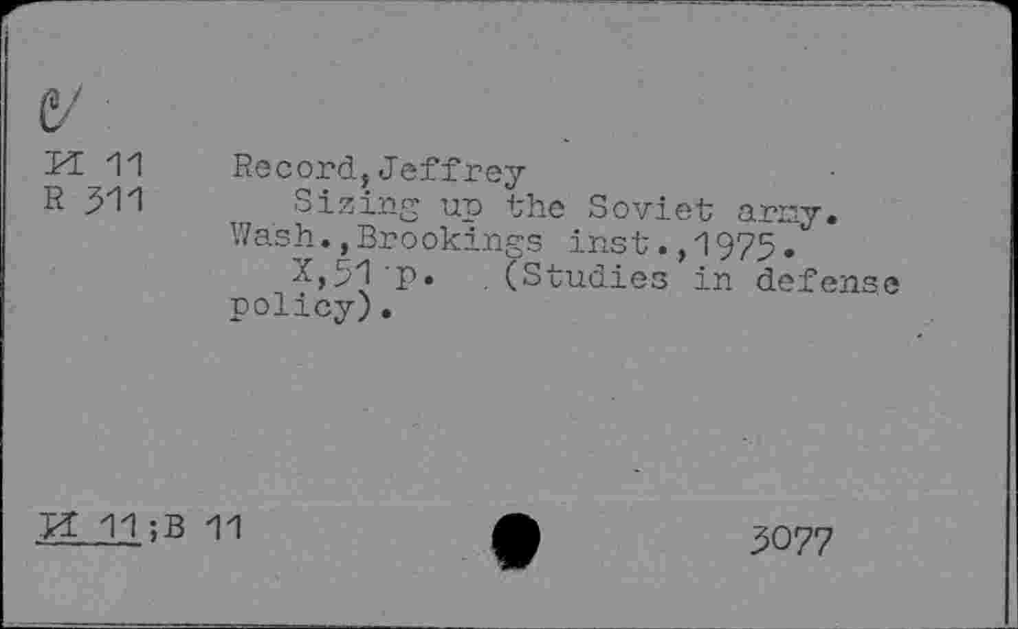 ﻿V
PE 11
R 311
Record,Jeffrey
Sizing up the Soviet arny.
Wash.,Brookings inst.,1975.
X,31 p. (Studies in defense policy).
M 11;B 11
3077